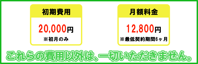 初期費用20000万円、初月のみ。月額料金12800円、最低契約期間6ヶ月。これらの費用以外は、一切かかりません。