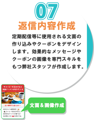 ７番、返信内容作成。定期配信などに使用される文面の作り込みやクーポンをデザインします。効果的なメッセージやクーポンの画像をセンコンスキルをもつ弊社スタッフが作成します。
